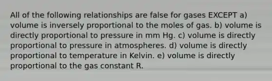 All of the following relationships are false for gases EXCEPT a) volume is inversely proportional to the moles of gas. b) volume is directly proportional to pressure in mm Hg. c) volume is directly proportional to pressure in atmospheres. d) volume is directly proportional to temperature in Kelvin. e) volume is directly proportional to the gas constant R.