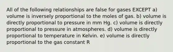 All of the following relationships are false for gases EXCEPT a) volume is inversely proportional to the moles of gas. b) volume is directly proportional to pressure in mm Hg. c) volume is directly proportional to pressure in atmospheres. d) volume is directly proportional to temperature in Kelvin. e) volume is directly proportional to the gas constant R