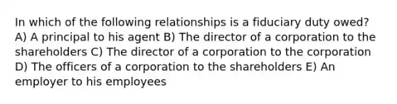 In which of the following relationships is a fiduciary duty owed? A) A principal to his agent B) The director of a corporation to the shareholders C) The director of a corporation to the corporation D) The officers of a corporation to the shareholders E) An employer to his employees