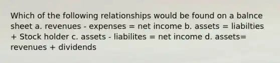 Which of the following relationships would be found on a balnce sheet a. revenues - expenses = net income b. assets = liabilties + Stock holder c. assets - liabilites = net income d. assets= revenues + dividends