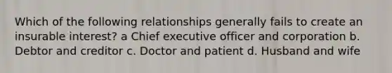 Which of the following relationships generally fails to create an insurable interest? a Chief executive officer and corporation b. Debtor and creditor c. Doctor and patient d. Husband and wife