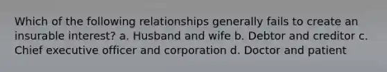 Which of the following relationships generally fails to create an insurable interest? a. Husband and wife b. Debtor and creditor c. Chief executive officer and corporation d. Doctor and patient