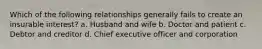 Which of the following relationships generally fails to create an insurable interest? a. Husband and wife b. Doctor and patient c. Debtor and creditor d. Chief executive officer and corporation