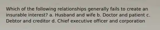 Which of the following relationships generally fails to create an insurable interest? a. Husband and wife b. Doctor and patient c. Debtor and creditor d. Chief executive officer and corporation