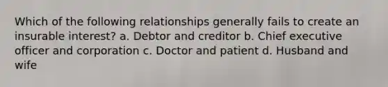 Which of the following relationships generally fails to create an insurable interest? a. Debtor and creditor b. Chief executive officer and corporation c. Doctor and patient d. Husband and wife