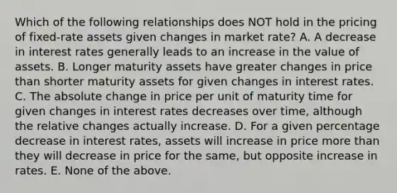 Which of the following relationships does NOT hold in the pricing of fixed-rate assets given changes in market rate? A. A decrease in interest rates generally leads to an increase in the value of assets. B. Longer maturity assets have greater changes in price than shorter maturity assets for given changes in interest rates. C. The absolute change in price per unit of maturity time for given changes in interest rates decreases over time, although the relative changes actually increase. D. For a given percentage decrease in interest rates, assets will increase in price more than they will decrease in price for the same, but opposite increase in rates. E. None of the above.