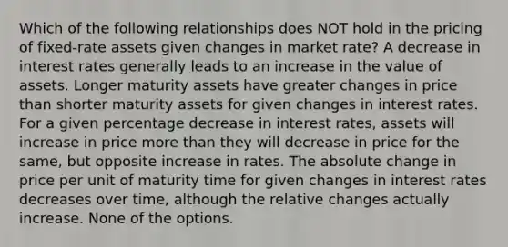 Which of the following relationships does NOT hold in the pricing of fixed-rate assets given changes in market rate? A decrease in interest rates generally leads to an increase in the value of assets. Longer maturity assets have greater changes in price than shorter maturity assets for given changes in interest rates. For a given percentage decrease in interest rates, assets will increase in price <a href='https://www.questionai.com/knowledge/keWHlEPx42-more-than' class='anchor-knowledge'>more than</a> they will decrease in price for the same, but opposite increase in rates. The absolute change in price per unit of maturity time for given changes in interest rates decreases over time, although the relative changes actually increase. None of the options.