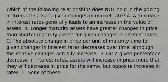 Which of the following relationships does NOT hold in the pricing of fixed-rate assets given changes in market rate? A. A decrease in interest rates generally leads to an increase in the value of assets. B. Longer maturity assets have greater changes in price than shorter maturity assets for given changes in interest rates. C. The absolute change in price per unit of maturity time for given changes in interest rates decreases over time, although the relative changes actually increase. D. For a given percentage decrease in interest rates, assets will increase in price more than they will decrease in price for the same, but opposite increase in rates. E. None of these.