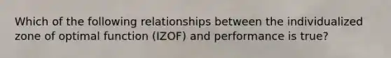 Which of the following relationships between the individualized zone of optimal function (IZOF) and performance is true?