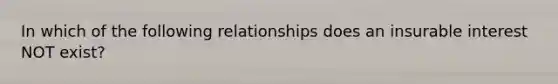 In which of the following relationships does an insurable interest NOT exist?