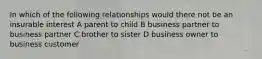 In which of the following relationships would there not be an insurable interest A parent to child B business partner to business partner C brother to sister D business owner to business customer