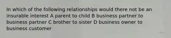 In which of the following relationships would there not be an insurable interest A parent to child B business partner to business partner C brother to sister D business owner to business customer