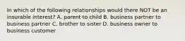 In which of the following relationships would there NOT be an insurable interest? A. parent to child B. business partner to business partner C. brother to sister D. business owner to business customer