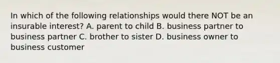 In which of the following relationships would there NOT be an insurable interest? A. parent to child B. business partner to business partner C. brother to sister D. business owner to business customer