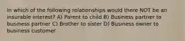 In which of the following relationships would there NOT be an insurable interest? A) Parent to child B) Business partner to business partner C) Brother to sister D) Business owner to business customer