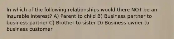 In which of the following relationships would there NOT be an insurable interest? A) Parent to child B) Business partner to business partner C) Brother to sister D) Business owner to business customer