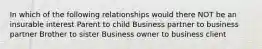 In which of the following relationships would there NOT be an insurable interest Parent to child Business partner to business partner Brother to sister Business owner to business client