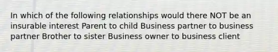 In which of the following relationships would there NOT be an insurable interest Parent to child Business partner to business partner Brother to sister Business owner to business client