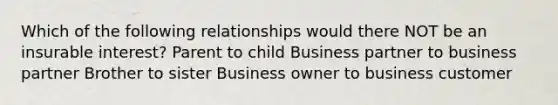 Which of the following relationships would there NOT be an insurable interest? Parent to child Business partner to business partner Brother to sister Business owner to business customer