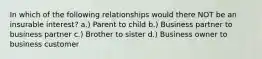 In which of the following relationships would there NOT be an insurable interest? a.) Parent to child b.) Business partner to business partner c.) Brother to sister d.) Business owner to business customer