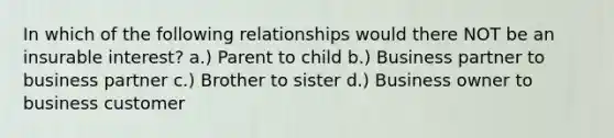 In which of the following relationships would there NOT be an insurable interest? a.) Parent to child b.) Business partner to business partner c.) Brother to sister d.) Business owner to business customer