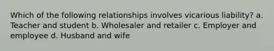 Which of the following relationships involves vicarious liability? a. Teacher and student b. Wholesaler and retailer c. Employer and employee d. Husband and wife