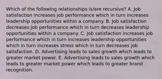 Which of the following relationships is/are recursive? A. Job satisfaction increases job performance which in turn increases leadership opportunities within a company. B. Job satisfaction decreases job performance which in turn decreases leadership opportunities within a company. C. Job satisfaction increases job performance which in turn increases leadership opportunities which in turn increases stress which in turn decreases job satisfaction. D. Advertising leads to sales growth which leads to greater market power. E. Advertising leads to sales growth which leads to greater market power which leads to greater brand recognition.