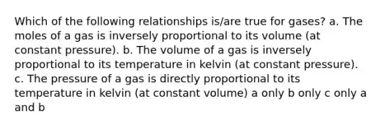 Which of the following relationships is/are true for gases? a. The moles of a gas is inversely proportional to its volume (at constant pressure). b. The volume of a gas is inversely proportional to its temperature in kelvin (at constant pressure). c. The pressure of a gas is directly proportional to its temperature in kelvin (at constant volume) a only b only c only a and b