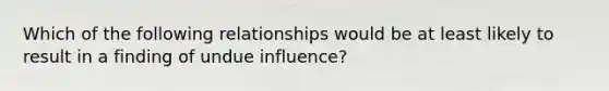 Which of the following relationships would be at least likely to result in a finding of undue influence?