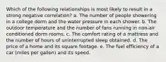 Which of the following relationships is most likely to result in a strong negative correlation? a. The number of people showering in a college dorm and the water pressure in each shower. b. The outdoor temperature and the number of fans running in non-air conditioned dorm rooms. c. The comfort rating of a mattress and the number of hours of uninterrupted sleep obtained. d. The price of a home and its square footage. e. The fuel efficiency of a car (miles per gallon) and its speed.