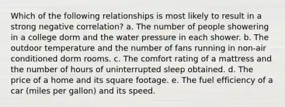 Which of the following relationships is most likely to result in a strong negative correlation? a. The number of people showering in a college dorm and the water pressure in each shower. b. The outdoor temperature and the number of fans running in non-air conditioned dorm rooms. c. The comfort rating of a mattress and the number of hours of uninterrupted sleep obtained. d. The price of a home and its square footage. e. The fuel efficiency of a car (miles per gallon) and its speed.