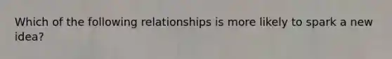 Which of the following relationships is more likely to spark a new​ idea?