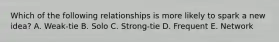 Which of the following relationships is more likely to spark a new​ idea? A. ​Weak-tie B. Solo C. ​Strong-tie D. Frequent E. Network