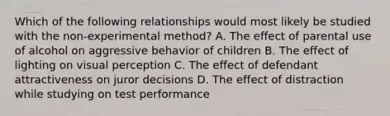 Which of the following relationships would most likely be studied with the non-experimental method? A. The effect of parental use of alcohol on aggressive behavior of children B. The effect of lighting on visual perception C. The effect of defendant attractiveness on juror decisions D. The effect of distraction while studying on test performance