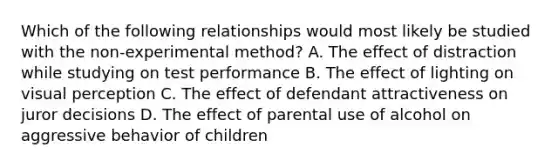 Which of the following relationships would most likely be studied with the non-experimental method? A. The effect of distraction while studying on test performance B. The effect of lighting on visual perception C. The effect of defendant attractiveness on juror decisions D. The effect of parental use of alcohol on aggressive behavior of children