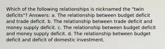 Which of the following relationships is nicknamed the "twin deficits"? Answers: a. The relationship between budget deficit and trade deficit. b. The relationship between trade deficit and money supply deficit. c. The relationship between budget deficit and money supply deficit. d. The relationship between budget deficit and deficit of domestic investment.