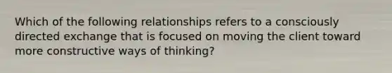 Which of the following relationships refers to a consciously directed exchange that is focused on moving the client toward more constructive ways of thinking?