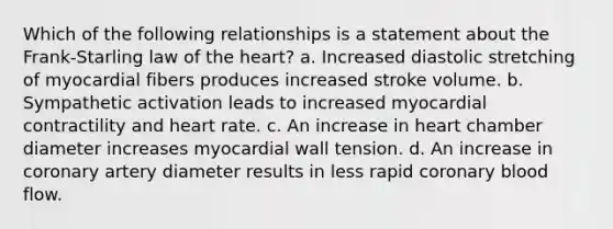 Which of the following relationships is a statement about the Frank-Starling law of the heart? a. Increased diastolic stretching of myocardial fibers produces increased stroke volume. b. Sympathetic activation leads to increased myocardial contractility and heart rate. c. An increase in heart chamber diameter increases myocardial wall tension. d. An increase in coronary artery diameter results in less rapid coronary blood flow.