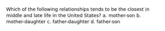 Which of the following relationships tends to be the closest in middle and late life in the United States? a. mother-son b. mother-daughter c. father-daughter d. father-son