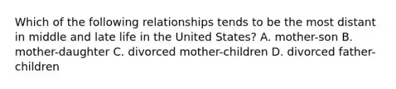 Which of the following relationships tends to be the most distant in middle and late life in the United States? A. mother-son B. mother-daughter C. divorced mother-children D. divorced father-children