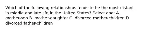 Which of the following relationships tends to be the most distant in middle and late life in the United States? Select one: A. mother-son B. mother-daughter C. divorced mother-children D. divorced father-children