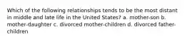 Which of the following relationships tends to be the most distant in middle and late life in the United States? a. mother-son b. mother-daughter c. divorced mother-children d. divorced father-children