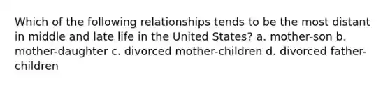 Which of the following relationships tends to be the most distant in middle and late life in the United States? a. mother-son b. mother-daughter c. divorced mother-children d. divorced father-children