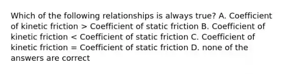 Which of the following relationships is always true? A. Coefficient of kinetic friction > Coefficient of static friction B. Coefficient of kinetic friction < Coefficient of static friction C. Coefficient of kinetic friction = Coefficient of static friction D. none of the answers are correct