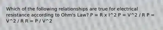 Which of the following relationships are true for electrical resistance according to Ohm's Law? P = R x I^2 P = V^2 / R P = V^2 / R R = P / V^2