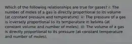 Which of the following relationships are true for gases? i: The number of moles of a gas is directly proportional to its volume (at constant pressure and temperature). ii: The pressure of a gas is inversely proportional to its temperature in kelvins (at constant volume and number of moles). iii: The volume of a gas is directly proportional to its pressure (at constant temperature and number of moles).