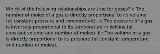 Which of the following relationships are true for gases? i: The number of moles of a gas is directly proportional to its volume (at constant pressure and temperature). ii: The pressure of a gas is inversely proportional to its temperature in kelvins (at constant volume and number of moles). iii: The volume of a gas is directly proportional to its pressure (at constant temperature and number of moles).