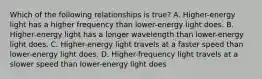 Which of the following relationships is true? A. Higher-energy light has a higher frequency than lower-energy light does. B. Higher-energy light has a longer wavelength than lower-energy light does. C. Higher-energy light travels at a faster speed than lower-energy light does. D. Higher-frequency light travels at a slower speed than lower-energy light does