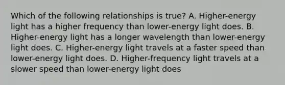 Which of the following relationships is true? A. Higher-energy light has a higher frequency than lower-energy light does. B. Higher-energy light has a longer wavelength than lower-energy light does. C. Higher-energy light travels at a faster speed than lower-energy light does. D. Higher-frequency light travels at a slower speed than lower-energy light does