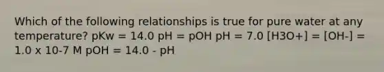 Which of the following relationships is true for pure water at any temperature? pKw = 14.0 pH = pOH pH = 7.0 [H3O+] = [OH-] = 1.0 x 10-7 M pOH = 14.0 - pH